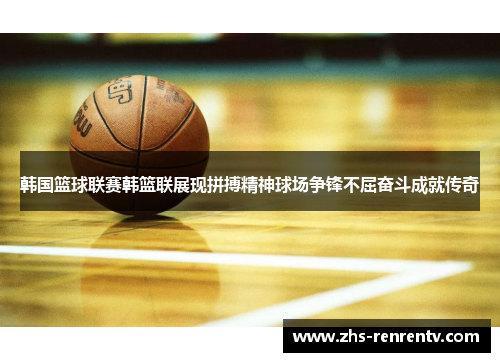韩国篮球联赛韩篮联展现拼搏精神球场争锋不屈奋斗成就传奇